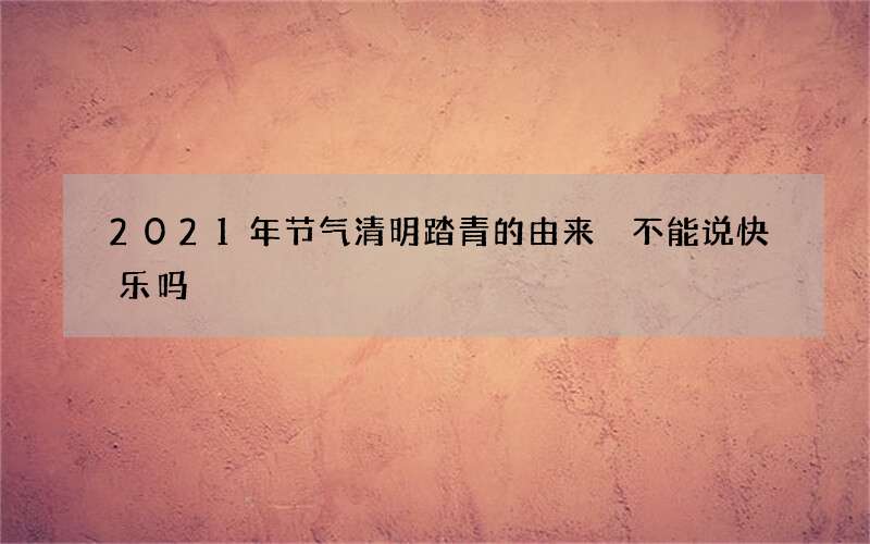 2021年节气清明踏青的由来 不能说快乐吗